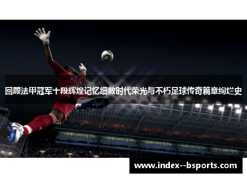 回顾法甲冠军十段辉煌记忆细数时代荣光与不朽足球传奇篇章绚烂史