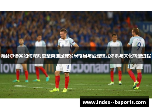 海瑟尔惨案如何深刻重塑英国足球发展格局与治理模式体系与文化转型进程