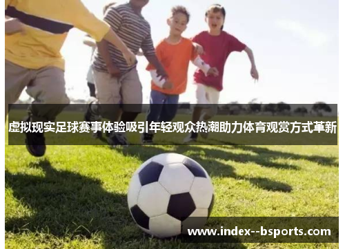 虚拟现实足球赛事体验吸引年轻观众热潮助力体育观赏方式革新