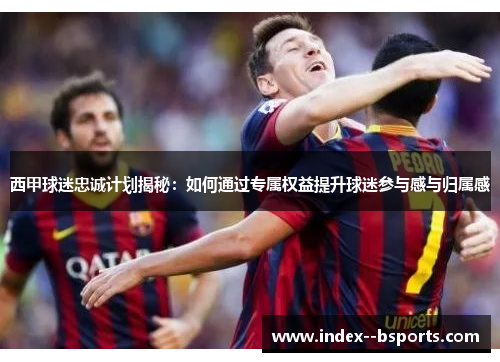 西甲球迷忠诚计划揭秘：如何通过专属权益提升球迷参与感与归属感