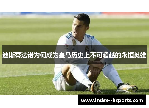 迪斯蒂法诺为何成为皇马历史上不可超越的永恒英雄 迪斯蒂法诺为何成为皇马历史上不可超越的永恒英雄