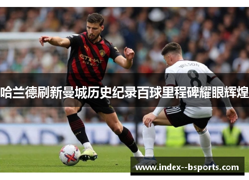 哈兰德刷新曼城历史纪录百球里程碑耀眼辉煌 哈兰德刷新曼城历史纪录百球里程碑耀眼辉煌