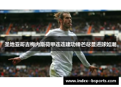 圣地亚哥吉梅内斯荷甲连连建功锋芒尽显进球如潮 圣地亚哥吉梅内斯荷甲连连建功锋芒尽显进球如潮