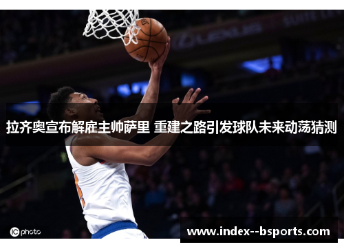 拉齐奥宣布解雇主帅萨里 重建之路引发球队未来动荡猜测