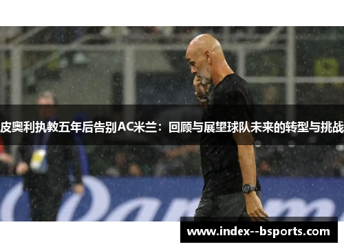 皮奥利执教五年后告别AC米兰：回顾与展望球队未来的转型与挑战