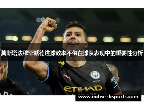 莫斯塔法穆罕默德进球效率不俗在球队表现中的重要性分析