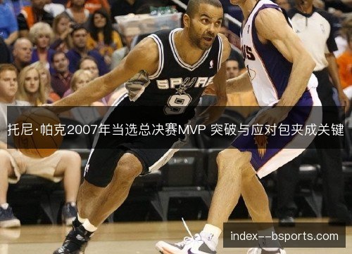 托尼·帕克2007年当选总决赛MVP 突破与应对包夹成关键 托尼·帕克2007年当选总决赛MVP 突破与应对包夹成关键